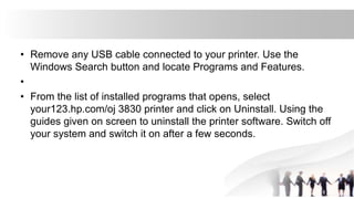 • Remove any USB cable connected to your printer. Use the
Windows Search button and locate Programs and Features.
•
• From the list of installed programs that opens, select
your123.hp.com/oj 3830 printer and click on Uninstall. Using the
guides given on screen to uninstall the printer software. Switch off
your system and switch it on after a few seconds.
 