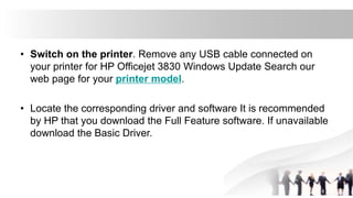 • Switch on the printer. Remove any USB cable connected on
your printer for HP Officejet 3830 Windows Update Search our
web page for your printer model.
• Locate the corresponding driver and software It is recommended
by HP that you download the Full Feature software. If unavailable
download the Basic Driver.
 
