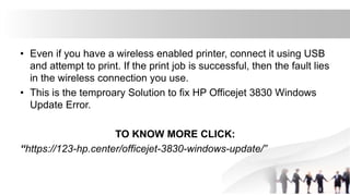 • Even if you have a wireless enabled printer, connect it using USB
and attempt to print. If the print job is successful, then the fault lies
in the wireless connection you use.
• This is the temproary Solution to fix HP Officejet 3830 Windows
Update Error.
TO KNOW MORE CLICK:
“https://123-hp.center/officejet-3830-windows-update/”
 