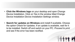 • Click the Windows logo on your desktop and open Change
Device Installation. Click on Yes in the window titled Change
Device Installation Device Installation Settings window.
• Search for updates on Windows and install if available. Choose
the option Check for Updates. If an update is available, wait for it
to be installed. Switch off and switch on your PC. Proceed to print
and see if the error has been rectified.
 