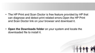 • The HP Print and Scan Doctor is free feature provided by HP that
can diagnose and detect print related errors.Open the HP Print
and Scan Doctor link on your browser and download it.
• Open the Downloads folder on your system and locate the
downloaded file to install it.
 