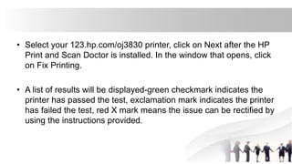 • Select your 123.hp.com/oj3830 printer, click on Next after the HP
Print and Scan Doctor is installed. In the window that opens, click
on Fix Printing.
• A list of results will be displayed-green checkmark indicates the
printer has passed the test, exclamation mark indicates the printer
has failed the test, red X mark means the issue can be rectified by
using the instructions provided.
 