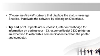 • Choose the Firewall software that displays the status message
Enabled. Inactivate the software by clicking on Deactivate.
• Try and print. If prints are successful, refer our webpage for
information on adding your 123.hp.com/officejet 3830 printer as
an exception to establish a communication between the printer
and computer.
 