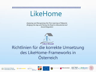 LikeHome
Assessing and Recognising the Prior Learning of Migrants.
Bridging the Gap and Paving the Road to Educational and
Social Integration
Richtlinien für die korrekte Umsetzung
des LikeHome-Frameworks in
Österreich
 