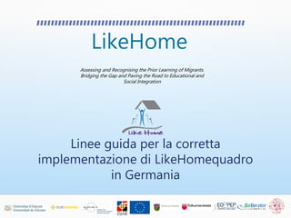 LikeHome
Assessing and Recognising the Prior Learning of Migrants.
Bridging the Gap and Paving the Road to Educational and
Social Integration
Linee guida per la corretta
implementazione di LikeHomequadro
in Germania
 