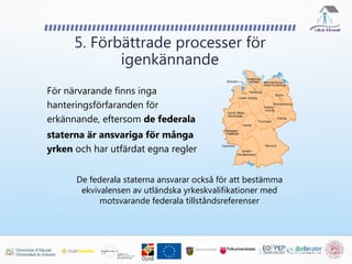 För närvarande finns inga
hanteringsförfaranden för
erkännande, eftersom de federala
staterna är ansvariga för många
yrken och har utfärdat egna regler
5. Förbättrade processer för
igenkännande
De federala staterna ansvarar också för att bestämma
ekvivalensen av utländska yrkeskvalifikationer med
motsvarande federala tillståndsreferenser
 