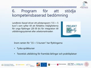 Landkreis Kassel driver ett pilotprogram ("15 + 5
kurs") som syftar till att förbättra möjligheterna
för unga flyktingar (20-30 år) för integration till
utbildningssystemet eller arbetsmarknaden
6. Program för att stödja
kompetensbaserad bedömning
Inom ramen för "15 + 5-kursen" har flyktingarna
• Tyska språkkurser
• Teoretisk utbildning för framtida lärlingar och praktikplatser
 