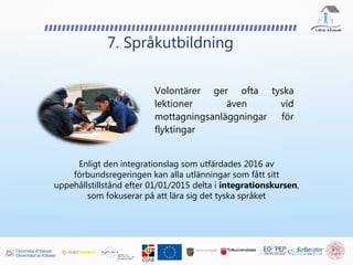 Volontärer ger ofta tyska
lektioner även vid
mottagningsanläggningar för
flyktingar
7. Språkutbildning
Enligt den integrationslag som utfärdades 2016 av
förbundsregeringen kan alla utlänningar som fått sitt
uppehållstillstånd efter 01/01/2015 delta i integrationskursen,
som fokuserar på att lära sig det tyska språket
 