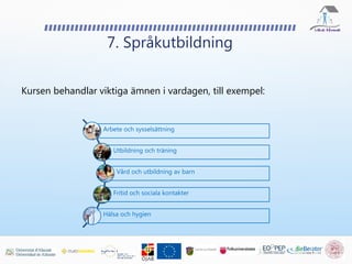 Kursen behandlar viktiga ämnen i vardagen, till exempel:
7. Språkutbildning
Arbete och sysselsättning
Utbildning och träning
Vård och utbildning av barn
Fritid och sociala kontakter
Hälsa och hygien
 
