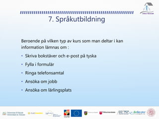 Beroende på vilken typ av kurs som man deltar i kan
information lämnas om :
• Skriva bokstäver och e-post på tyska
• Fylla i formulär
• Ringa telefonsamtal
• Ansöka om jobb
• Ansöka om lärlingsplats
7. Språkutbildning
 