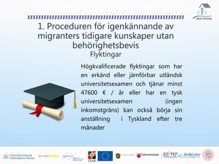 Högkvalificerade flyktingar som har
en erkänd eller jämförbar utländsk
universitetsexamen och tjänar minst
47600 € / år eller har en tysk
universitetsexamen (ingen
inkomstgräns) kan också börja sin
anställning i Tyskland efter tre
månader
1. Proceduren för igenkännande av
migranters tidigare kunskaper utan
behörighetsbevis
Flyktingar
 