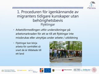 • Arbetsförmedlingen utför undersökningar på
arbetsmarknaden för att se till att flyktingar inte
missbrukas eller utnyttjas under arbete / utbildning
1. Proceduren för igenkännande av
migranters tidigare kunskaper utan
behörighetsbevis
Flyktingar
• Flyktingar kan börja
arbeta för samhället så
snart de är tilldelade till
ett land
 