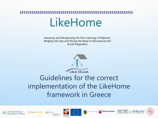 LikeHome
Assessing and Recognising the Prior Learning of Migrants.
Bridging the Gap and Paving the Road to Educational and
Social Integration
Guidelines for the correct
implementation of the LikeHome
framework in Greece
 