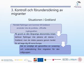 Flertalet flyktingar som kommer till Grekland
använder inte de juridiska , officiella
ingångssätten
På grund av den långvariga ekonomiska krisen
behöver flyktingar inte planera att stanna i
Grekland, men de måste passera genom landet
för att bege dig till norra Europa
Det är omöjligt att genomföra en screening
och undersökning före migration för den
målgruppen
3. Kontroll och förundersökning av
migranter
Situationen i Grekland
 