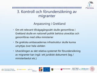 • Om ett relevant tillvägagångssätt skulle genomföras i
Grekland skulle en nationell politik behöva utvecklas och
genomföras med olika ministerier
• De grekiska ambassadernas infrastruktur skulle kunna
utnyttjas över hela världen
• Utvecklingen av det relativa systemet för förundersökning
av migranter kan ingå i ett juridiskt dokument (lag /
ministerbeslut etc.)
3. Kontroll och förundersökning av
migranter
Anpassning i Grekland
 