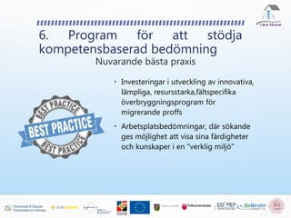 • Investeringar i utveckling av innovativa,
lämpliga, resursstarka,fältspecifika
överbryggningsprogram för
migrerande proffs
• Arbetsplatsbedömningar, där sökande
ges möjlighet att visa sina färdigheter
och kunskaper i en "verklig miljö"
6. Program för att stödja
kompetensbaserad bedömning
Nuvarande bästa praxis
 