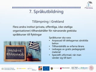 Flera andra institut (privata, offentliga, icke-statliga
organisationer) tillhandahåller för närvarande grekiska
språkkurser till flyktingar
7. Språkutbildning
Tillämpning i Grekland
Språkkurser ska vara:
• Anpassad till deltagarnas särskilda
behov
• Tillhandahålls av erfarna lärare.
• Ledsagas av gratis pedagogiskt
material
• Speciellt utformad, när man
vänder sig till barn
 