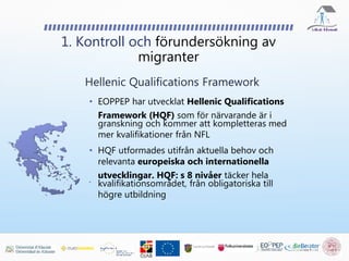 • EOPPEP har utvecklat Hellenic Qualifications
Framework (HQF) som för närvarande är i
granskning och kommer att kompletteras med
mer kvalifikationer från NFL
• HQF utformades utifrån aktuella behov och
relevanta europeiska och internationella
utvecklingar. HQF: s 8 nivåer täcker hela
kvalifikationsområdet, från obligatoriska till
högre utbildning
1. Kontroll och förundersökning av
migranter
Hellenic Qualifications Framework
 
