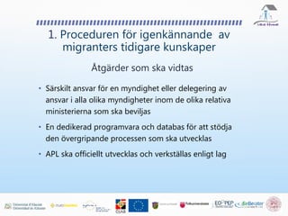 • Särskilt ansvar för en myndighet eller delegering av
ansvar i alla olika myndigheter inom de olika relativa
ministerierna som ska beviljas
• En dedikerad programvara och databas för att stödja
den övergripande processen som ska utvecklas
• APL ska officiellt utvecklas och verkställas enligt lag
1. Proceduren för igenkännande av
migranters tidigare kunskaper
Åtgärder som ska vidtas
 