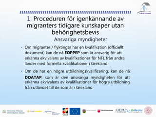 • Om migranter / flyktingar har en kvalifikation (officiellt
dokument) kan de nå EOPPEP som är ansvarig för att
erkänna ekvivalens av kvalifikationer för NFL från andra
länder med formella kvalifikationer i Grekland
• Om de har en högre utbildningskvalificering, kan de nå
DOATAP, som är den ansvariga myndigheten för att
erkänna ekvivalens av kvalifikationer för högre utbildning
från utlandet till de som är i Grekland
1. Proceduren för igenkännande av
migranters tidigare kunskaper utan
behörighetsbevis
Ansvariga myndigheter
 