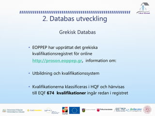 • EOPPEP har upprättat det grekiska
kvalifikationsregistret för online
http://proson.eoppep.gr, information om:
• Utbildning och kvalifikationssystem
• Kvalifikationerna klassificeras i HQF och hänvisas
till EQF 674 kvalifikationer ingår redan i registret
2. Databas utveckling
Grekisk Databas
 