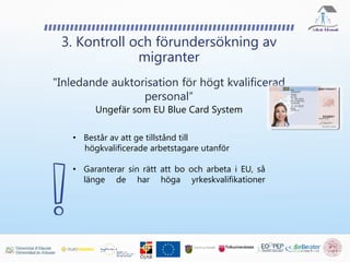 3. Kontroll och förundersökning av
migranter
"Inledande auktorisation för högt kvalificerad
personal”
Ungefär som EU Blue Card System
• Består av att ge tillstånd till
högkvalificerade arbetstagare utanför
• Garanterar sin rätt att bo och arbeta i EU, så
länge de har höga yrkeskvalifikationer
 