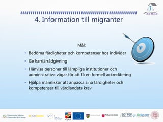 4. Information till migranter
Mål:
• Bedöma färdigheter och kompetenser hos individer
• Ge karriärrådgivning
• Hänvisa personer till lämpliga institutioner och
administrativa vägar för att få en formell ackreditering
• Hjälpa människor att anpassa sina färdigheter och
kompetenser till värdlandets krav
 