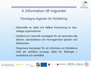 4. Information till migranter
• Säkerställa en stabil och hållbar finansiering av icke-
statliga organisationer
• Utnämna en nationell myndighet för att samordna alla
aktörer, standardisera och homogenisera tjänster och
förfaranden
• Organisera kampanjer för att informera om fördelarna
med att certifiera kunskap, både för flyktingar /
invandrare och samhället
Föreslagna åtgärder för förbättring
 