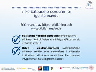5. Förbättrade procedurer för
igenkännande
Erkännande av högre utbildning och
yrkesutbildningsbevis
Fullständig-valideringsprocess(homologación):
erkänner likvärdigheten av ett intyg utfärdat av ett
utländskt institut
Delvis - valideringsprocess (convalidación):
erkänner studier som genomförts i utländska
institutioner, vilket kommer att leda till ett spanskt
intyg efter att ha färdigställts i landet
 