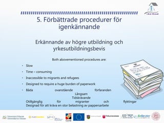 5. Förbättrade procedurer för
igenkännande
Erkännande av högre utbildning och
yrkesutbildningsbevis
Both abovementioned procedures are:
• Slow
• Time – consuming
• Inaccessible to migrants and refugees
• Designed to require a huge burden of paperwork
• Båda ovanstående förfaranden är:
Långsam
Tidskrävande
Otillgänglig för migranter och flyktingar
Designad för att kräva en stor belastning av pappersarbete
 