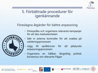 5. Förbättrade procedurer för
igenkännande
Föreslagna åtgärder för bättre anpassning
• Förespråka och organisera relevanta kampanjer
för att öka medvetenheten
• Sätt in externa kontroller för att snabba på
valideringsprocessen
• Lägg till språkkurser för att påskynda
anpassningsprocessen
• Organisera en hållbar, långsiktig politisk
konsensus om relevanta frågor
 
