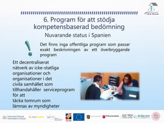 6. Program för att stödja
kompetensbaserad bedömning
Nuvarande status i Spanien
Det finns inga offentliga program som passar
exakt beskrivningen av ett överbryggande
program
Ett decentraliserat
nätverk av icke-statliga
organisationer och
organisationer i det
civila samhället som
tillhandahåller serviceprogram
för att
täcka tomrum som
lämnas av myndigheter
 