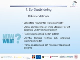 7. Språkutbildning
Rekomendationer
• Säkerställa resurser för relevanta initiativ
• Utöka ackreditering av yrkes utbildare för att
garantera undervisningskvaliteten
• Hantera samordning mellan aktörer
• Utnyttja tekniska verktyg och innovativa
inlärningsmetoder
• Främja engagemang och minska avhopp bland
eleverna
 
