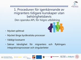 • Mycket splittrad
• Mycket långa byråkratiska processer
• Väldigt kostsamt
• Saknar känslighet för migranters och flyktingars
integrationsprocesser och singulariteter
1. Proceduren för igenkännande av
migranters tidigare kunskaper utan
behörighetsbevis
Den spanska APL för högre utbildning
 