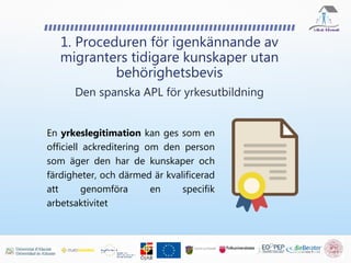 En yrkeslegitimation kan ges som en
officiell ackreditering om den person
som äger den har de kunskaper och
färdigheter, och därmed är kvalificerad
att genomföra en specifik
arbetsaktivitet
1. Proceduren för igenkännande av
migranters tidigare kunskaper utan
behörighetsbevis
Den spanska APL för yrkesutbildning
 