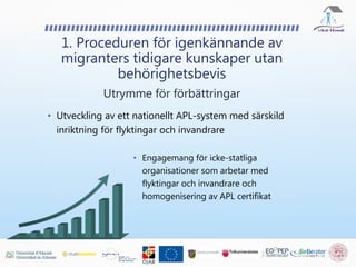 • Utveckling av ett nationellt APL-system med särskild
inriktning för flyktingar och invandrare
1. Proceduren för igenkännande av
migranters tidigare kunskaper utan
behörighetsbevis
Utrymme för förbättringar
• Engagemang för icke-statliga
organisationer som arbetar med
flyktingar och invandrare och
homogenisering av APL certifikat
 
