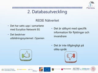 • Det är sällsynt med specifik
information för flyktingar och
invandrare
• Det är inte tillgängligt på
olika språk
2. Databasutveckling
REDIE Nätverket
• Det har satts upp i samarbete
med Eurydice Network EG
• Det beskriver
utbildningssystemet i Spanien
 