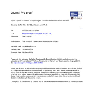 Journal Pre-proof
Expert Opinion: Guidelines for Improving the Utilization and Presentation of P Values
Steven J. Staffa, M.S., David Zurakowski, M.S. Ph.D.
PII: S0022-5223(20)31013-8
DOI: https://doi.org/10.1016/j.jtcvs.2020.03.156
Reference: YMTC 16108
To appear in: The Journal of Thoracic and Cardiovascular Surgery
Received Date: 26 November 2019
Revised Date: 19 March 2020
Accepted Date: 24 March 2020
Please cite this article as: Staffa SJ, Zurakowski D, Expert Opinion: Guidelines for Improving the
Utilization and Presentation of P Values, The Journal of Thoracic and Cardiovascular Surgery (2020),
doi: https://doi.org/10.1016/j.jtcvs.2020.03.156.
This is a PDF file of an article that has undergone enhancements after acceptance, such as the addition
of a cover page and metadata, and formatting for readability, but it is not yet the definitive version of
record. This version will undergo additional copyediting, typesetting and review before it is published
in its final form, but we are providing this version to give early visibility of the article. Please note that,
during the production process, errors may be discovered which could affect the content, and all legal
disclaimers that apply to the journal pertain.
Copyright © 2020 Published by Elsevier Inc. on behalf of The American Association for Thoracic Surgery
 