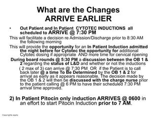 What are the Changes ARRIVE EARLIER Out Patient and In Patient  CYTOTEC INDUCTIONS  all scheduled to  ARRIVE @ 7:30 PM   This will facilitate a decision re Admission/Discharge prior to 8:30 AM the following morning  This will provide the  opportunity  for an  In Patient Induction admitted the night before for Cytotec the opportunity for  additional Cytotec dosing if appropriate  AND more time for cervical ripening During board rounds @ 5:30 PM  a  discussion between the OB 1 & 2  regarding the  status of L&D  and whether or not the inductions  ( 2 max of 3) can arrive @ 7:30 PM  OR  if the Patient is to call back later  @ a time To Be Determined  by the  OB 1 & 2  for arrival as early as it appears reasonable. The decision made by the OB 1 & 2 will then be  discussed with the charge nurse  prior to the patient calling @ 6 PM to have their scheduled 7:30 PM arrival time approved. 2)   In Patient Pitocin only induction ARRIVES @ 0600  in an effort to start Pitocin Induction  prior to 7 AM . 