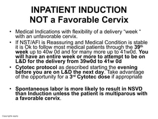 INPATIENT INDUCTION NOT a Favorable Cervix Medical Indications with flexibility of a delivery “week “ with an unfavorable cervix. If NST/AFI is Reassuring and Medical Condition is stable it is Ok to follow most medical patients through the  39 th  week  up to 40w 0d and for many more up to 41w0d.  You will have an entire week or more to attempt to be on L&D for the delivery from 39w0d to 41w 0d Cytotec protocol  as described starting the  evening before you are on L&D the next day . Take advantage of the opportunity for a  3 rd  Cytotec dose  if appropriate Spontaneous labor is more likely to result in NSVD than Induction unless the patient is multiparous with a favorable cervix .  