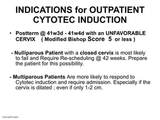 INDICATIONS for OUTPATIENT CYTOTEC INDUCTION Postterm @ 41w3d - 41w4d with an UNFAVORABLE CERVIX  ( Modified Bishop  Score  5   or less ) - Nulliparous Patient  with a  closed cervix  is most likely to fail and Require Re-scheduling @ 42 weeks. Prepare the patient for this possibility. - Multiparous Patients  Are   more likely to respond to Cytotec induction and require admission. Especially if the cervix is dilated ; even if only 1-2 cm. 