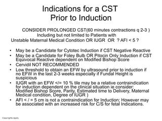 Indications for a CST  Prior to Induction CONSIDER PROLONGED CST(60 minutes contractions q 2-3 ) Including but not limited to Patients with Unstable Maternal Medical Condition OR IUGR  OR  ? AFI < 5 ? May be a Candidate for Cytotec Induction if CST Negative Reactive May be a Candidate for Foley Bulb OR Pitocin Only Induction if CST Equivocal Reactive dependent on Modified Bishop Score Cervidil NOT RECOMMENDED Low threshold to obtain an EFW by ultrasound prior to induction if no EFW in the last 2-3 weeks especially if Fundal Height is suspicious IUGR with an EFW </= 10 % tile may be a relative contraindication for induction dependent on the clinical situation ie consider:  Modified Bishop Score, Parity, Estimated time to Delivery, Maternal Medical condition, Degree of IUGR )  AFI < / = 5 cm is not a contraindication for Induction; However may be associated with an increased risk for C/S for fetal Indications.  