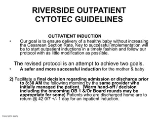 RIVERSIDE OUTPATIENT CYTOTEC GUIDELINES OUTPATIENT INDUCTION  Our goal is to ensure delivery of a healthy baby without increasing the Cesarean Section Rate. Key to successful implementation will be to start outpatient inductions in a timely fashion and follow our protocol with as little modification as possible.  The revised protocol is an attempt to achieve two goals. A   safer and more successful induction  for the mother & baby 2)  Facilitate a  final decision regarding admission or discharge prior to 8:30 AM  the following morning by the  same provider who initially managed the patient.   (Warm hand-off / decision including the oncoming OB 1 &/Or Board rounds may be appropriate for some)  Patients who are discharged home are to return @ 42 0/7 +/- 1 day for an inpatient induction. 