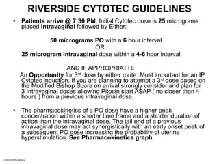 RIVERSIDE CYTOTEC GUIDELINES Patients arrive @ 7:30 PM . Initial Cytotec dose is  25  micrograms placed  Intravaginal  followed by Either: 50   micrograms   PO  with a  6  hour interval  OR  25 microgram intravaginal  dose within a  4-6  hour interval AND IF APPROPRIATTE An  Opportunity  for 3 rd  dose by either route. Most important for an IP Cytotec induction. If you are planning to attempt a 3 rd  dose based on the Modified Bishop Score on arrival strongly consider and plan for 3 Intravaginal doses allowing Pitocin start ASAP ( no closer than 4 hours ) from a previous intravaginal dose. The pharmacokinetics of a PO dose have a higher peak concentration within a shorter time frame and a shorter duration of action than the intravaginal dose. The tail end of a previous intravaginal dose may act synergistically with an early onset peak of a subsequent PO dose increasing the probability of uterine hyperstimulation.  See Pharmacokinetics graph 