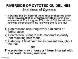 RIVERSIDE OP CYTOTEC GUIDELINES   2nd dose of Cytotec If During the 5 th   hour of the 6 hour trial period after the intravaginal 25 microgram Cytotec:  Nurse may administer a 50 microgram PO dose of Cytotec without notifying the provider if the following criteria are met 1)  Contractions occurring every 5 minutes or further apart  2)  Contraction Strength mild-moderate intensity  (not requiring pain meds)  3)  Category 1 fetal heart tones present throughout the trial   OR   The provider may choose a 4 hour interval with a second intravaginal dose 