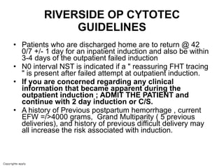 RIVERSIDE OP CYTOTEC GUIDELINES Patients who are discharged home are to return @ 42 0/7 +/- 1 day for an inpatient induction and also be within 3-4 days of the outpatient failed induction N0 interval NST is indicated if a " reassuring FHT tracing " is present after failed attempt at outpatient induction.   If you are concerned regarding any clinical information that became apparent during the outpatient induction ; ADMIT THE PATIENT and continue with 2 day induction or C/S.  A history of Previous postpartum hemorrhage , current EFW =/>4000 grams,  Grand Multiparity ( 5 previous deliveries), and history of previous difficult delivery may all increase the risk associated with induction. 