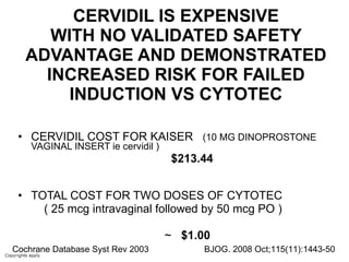 CERVIDIL IS EXPENSIVE WITH NO VALIDATED SAFETY ADVANTAGE AND DEMONSTRATED INCREASED RISK FOR FAILED INDUCTION VS CYTOTEC CERVIDIL COST FOR KAISER  (10 MG DINOPROSTONE VAGINAL INSERT ie cervidil ) $213.44   TOTAL COST FOR TWO DOSES OF CYTOTEC  ( 25 mcg intravaginal followed by 50 mcg PO ) ~  $1.00 Cochrane Database Syst Rev 2003 BJOG. 2008 Oct;115(11):1443-50 