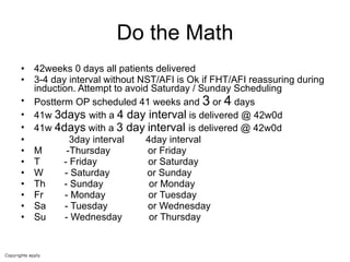 Do the Math 42weeks 0 days all patients delivered  3-4 day interval without NST/AFI is Ok if FHT/AFI reassuring during induction. Attempt to avoid Saturday / Sunday Scheduling  Postterm OP scheduled 41 weeks and  3  or  4  days  41w  3days  with a  4 day interval  is delivered @ 42w0d  41w  4days  with a  3 day   interval  is delivered @ 42w0d 3day interval  4day interval  M  -Thursday  or Friday T  - Friday  or Saturday  W  - Saturday  or Sunday Th  - Sunday  or Monday Fr  - Monday  or Tuesday Sa  - Tuesday  or Wednesday Su  - Wednesday  or Thursday  