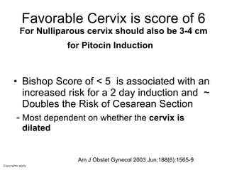 Favorable Cervix is score of 6 For Nulliparous cervix should also be 3-4 cm for Pitocin Induction   Bishop Score of < 5  is associated with an increased risk for a 2 day induction and  ~ Doubles the Risk of Cesarean Section  -  Most dependent on whether the  cervix is dilated Am J Obstet Gynecol 2003 Jun;188(6):1565-9  