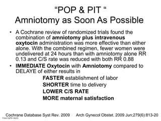 “ POP & PIT “ Amniotomy as Soon As Possible  A Cochrane review of randomized trials found the combination of  amniotomy plus intravenous   oxytocin  administration was more effective than either alone. With the combined regimen, fewer women were undelivered at 24 hours than with amniotomy alone RR 0.13 and C/S rate was reduced with both RR 0.88 IMMEDIATE   Oxytocin  with  Amniotomy  compared to DELAYE of either results in  FASTER  establishment of labor SHORTER  time to delivery LOWER C/S RATE MORE maternal satisfaction Arch Gynecol Obstet. 2009 Jun;279(6):813-20  Cochrane Database Syst Rev. 2009 